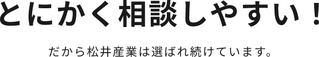 とにかく相談しやすい！だから松井産業は選ばれ続けています。