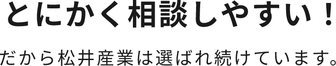 とにかく相談しやすい！だから松井産業は選ばれ続けています。